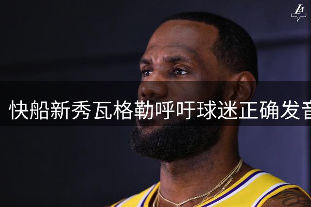 快船新秀瓦格勒呼吁球迷正确发音其姓氏