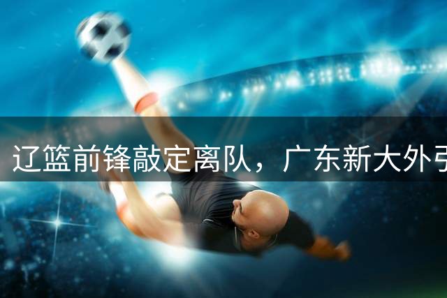 辽篮前锋敲定离队，广东新大外引援不顺，张镇麟拿到新合约，球迷高喊郭士强下课